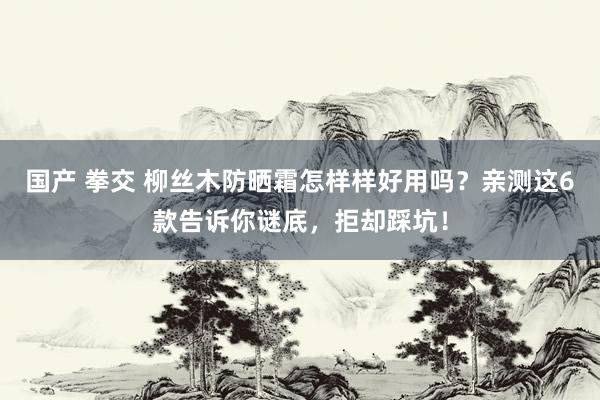 国产 拳交 柳丝木防晒霜怎样样好用吗？亲测这6款告诉你谜底，拒却踩坑！