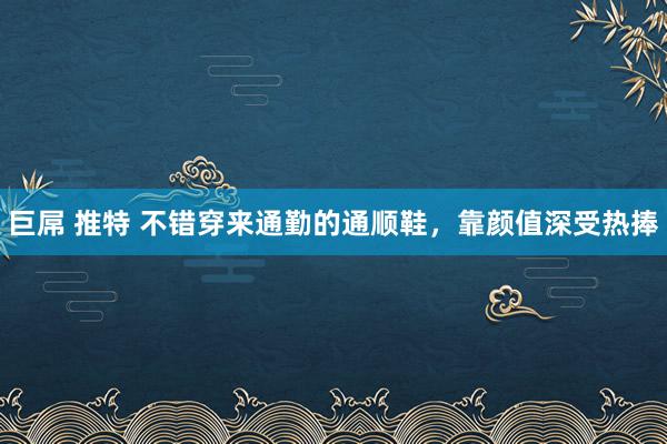 巨屌 推特 不错穿来通勤的通顺鞋，靠颜值深受热捧