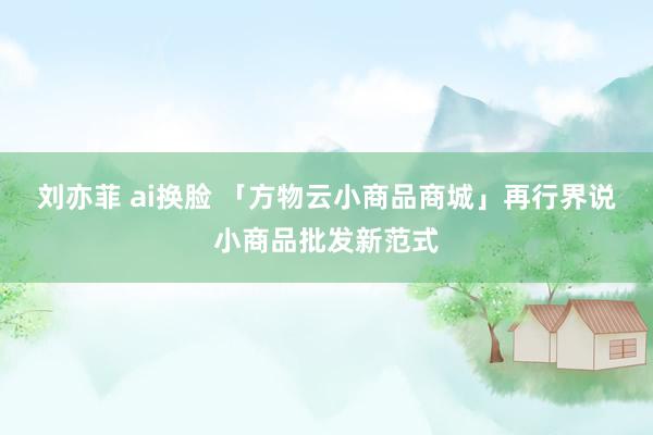 刘亦菲 ai换脸 「方物云小商品商城」再行界说小商品批发新范式