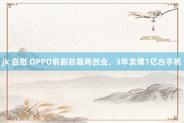 jk 自慰 OPPO前副总裁再创业，3年卖爆1亿台手机