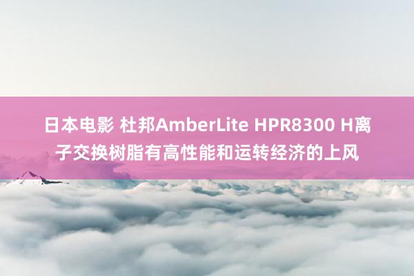 日本电影 杜邦AmberLite HPR8300 H离子交换树脂有高性能和运转经济的上风