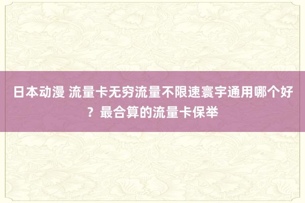 日本动漫 流量卡无穷流量不限速寰宇通用哪个好？最合算的流量卡保举