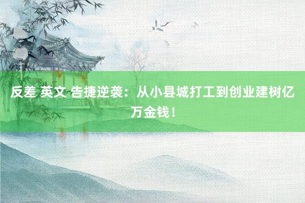 反差 英文 告捷逆袭：从小县城打工到创业建树亿万金钱！