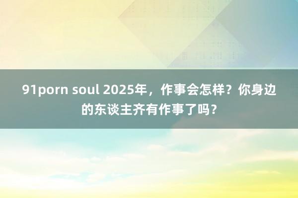 91porn soul 2025年，作事会怎样？你身边的东谈主齐有作事了吗？