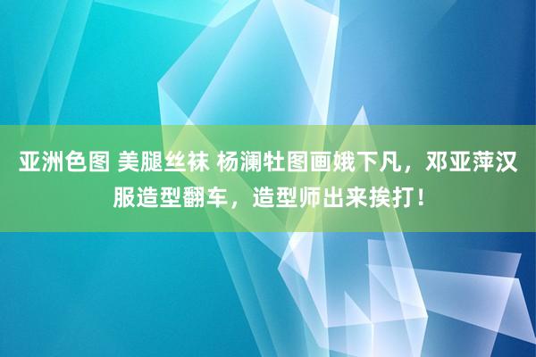 亚洲色图 美腿丝袜 杨澜牡图画娥下凡，邓亚萍汉服造型翻车，造型师出来挨打！