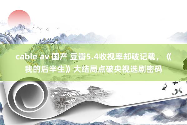 cable av 国产 豆瓣5.4收视率却破记载，《我的后半生》大结局点破央视选剧密码