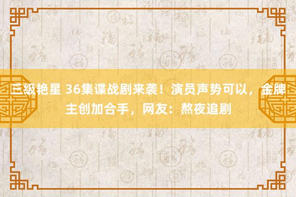 三级艳星 36集谍战剧来袭！演员声势可以，金牌主创加合手，网友：熬夜追剧