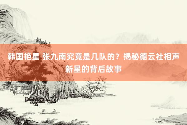 韩国艳星 张九南究竟是几队的？揭秘德云社相声新星的背后故事