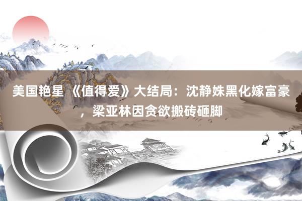美国艳星 《值得爱》大结局：沈静姝黑化嫁富豪，梁亚林因贪欲搬砖砸脚