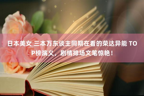 日本美女 三本万东谈主同期在看的荣达异能 TOP榜演义，剧情排场文笔惊艳！