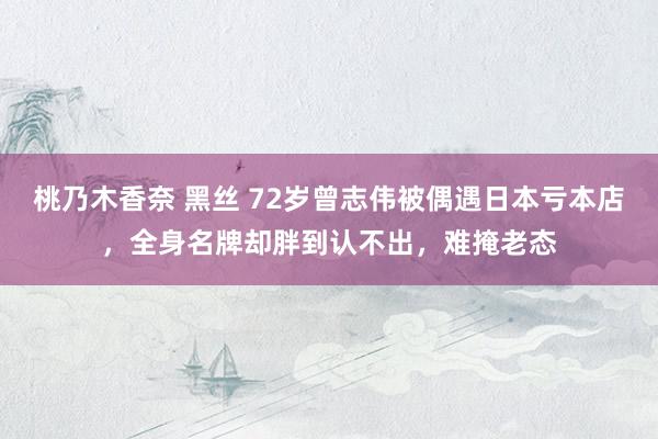桃乃木香奈 黑丝 72岁曾志伟被偶遇日本亏本店，全身名牌却胖到认不出，难掩老态