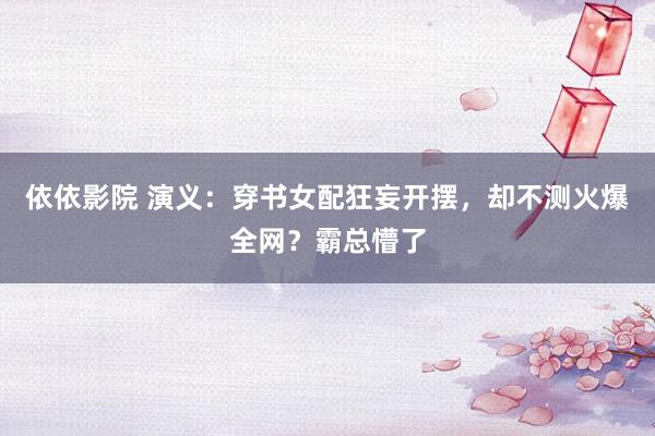 依依影院 演义：穿书女配狂妄开摆，却不测火爆全网？霸总懵了