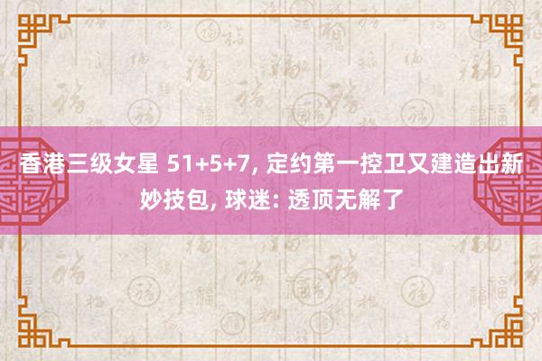 香港三级女星 51+5+7， 定约第一控卫又建造出新妙技包， 球迷: 透顶无解了