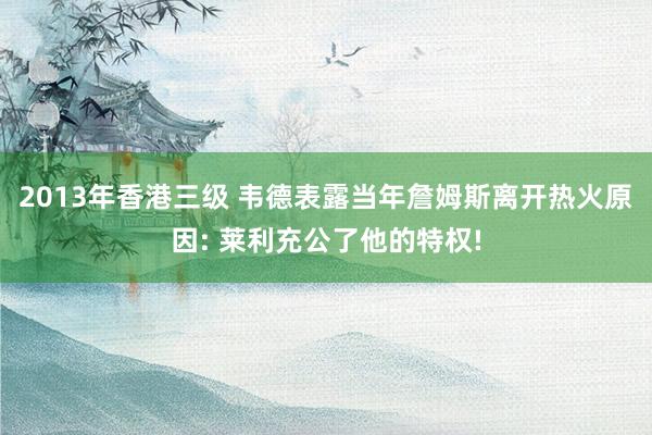 2013年香港三级 韦德表露当年詹姆斯离开热火原因: 莱利充公了他的特权!