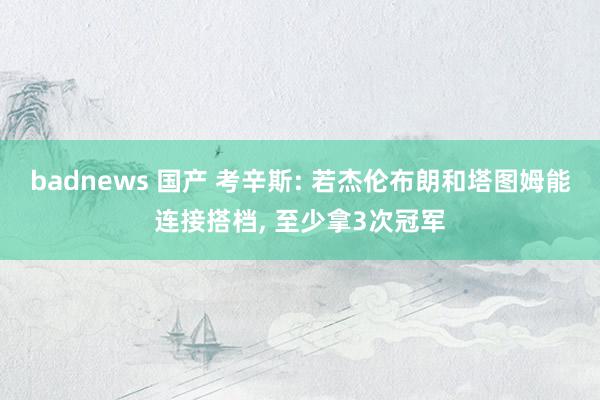badnews 国产 考辛斯: 若杰伦布朗和塔图姆能连接搭档， 至少拿3次冠军