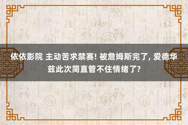 依依影院 主动苦求禁赛! 被詹姆斯完了， 爱德华兹此次简直管不住情绪了?