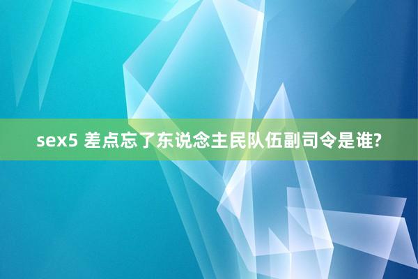 sex5 差点忘了东说念主民队伍副司令是谁?