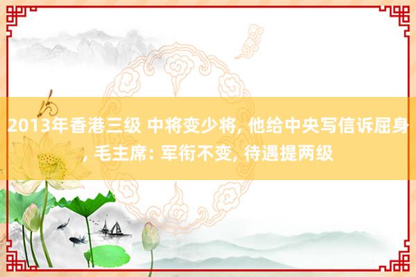 2013年香港三级 中将变少将， 他给中央写信诉屈身， 毛主席: 军衔不变， 待遇提两级