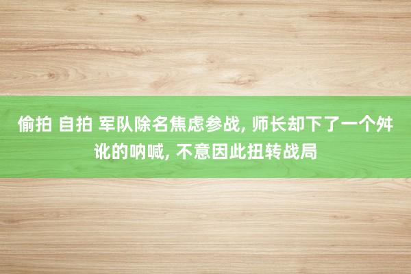 偷拍 自拍 军队除名焦虑参战， 师长却下了一个舛讹的呐喊， 不意因此扭转战局