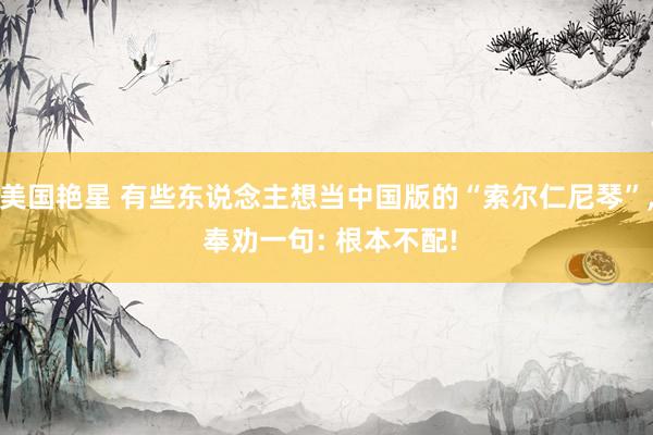 美国艳星 有些东说念主想当中国版的“索尔仁尼琴”， 奉劝一句: 根本不配!