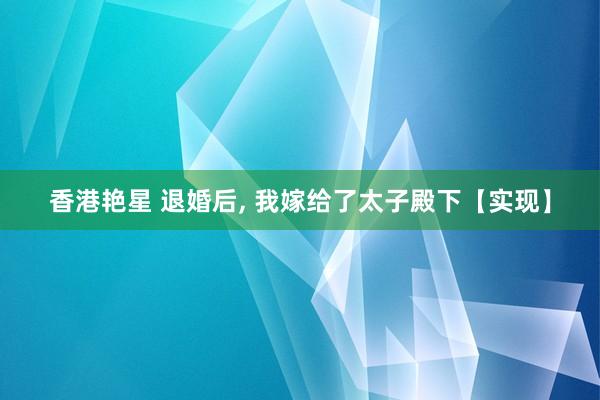 香港艳星 退婚后， 我嫁给了太子殿下【实现】