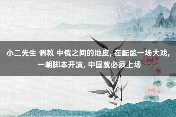 小二先生 调教 中俄之间的地皮， 在酝酿一场大戏， 一朝脚本开演， 中国就必须上场