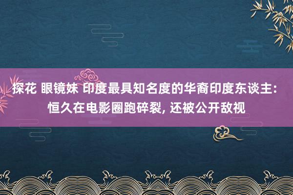 探花 眼镜妹 印度最具知名度的华裔印度东谈主: 恒久在电影圈跑碎裂， 还被公开敌视
