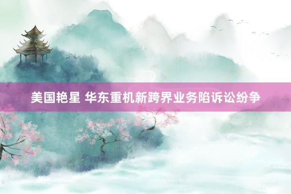 美国艳星 华东重机新跨界业务陷诉讼纷争
