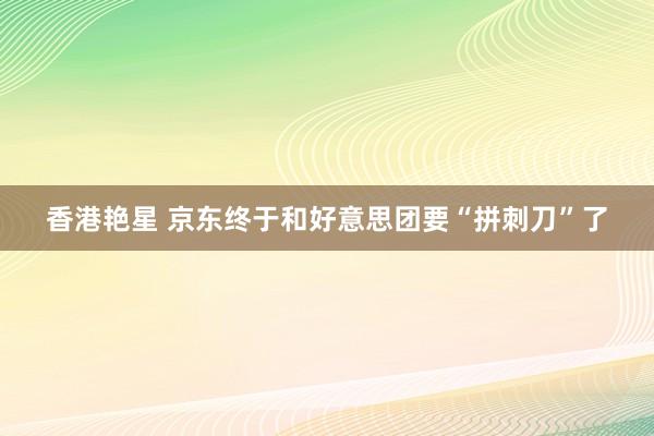 香港艳星 京东终于和好意思团要“拼刺刀”了
