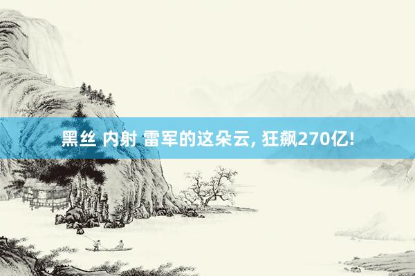 黑丝 内射 雷军的这朵云， 狂飙270亿!