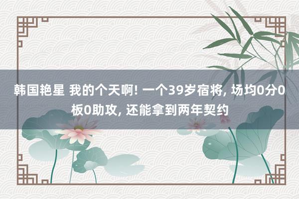 韩国艳星 我的个天啊! 一个39岁宿将， 场均0分0板0助攻， 还能拿到两年契约
