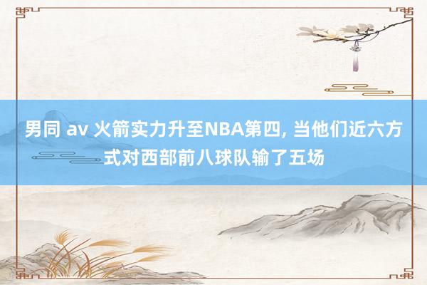 男同 av 火箭实力升至NBA第四， 当他们近六方式对西部前八球队输了五场