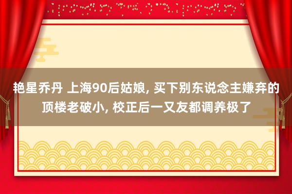 艳星乔丹 上海90后姑娘， 买下别东说念主嫌弃的顶楼老破小， 校正后一又友都调养极了