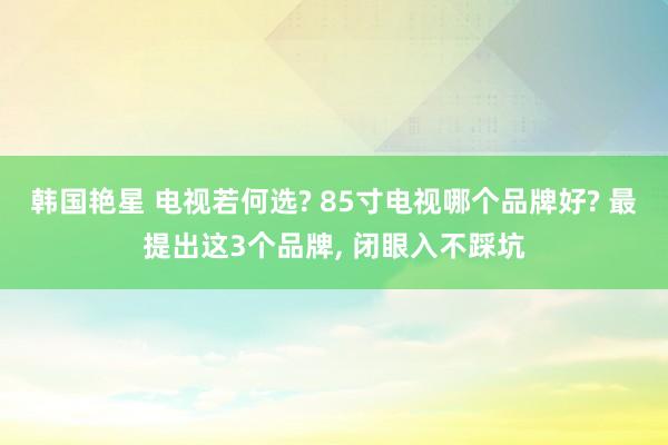 韩国艳星 电视若何选? 85寸电视哪个品牌好? 最提出这3个品牌， 闭眼入不踩坑