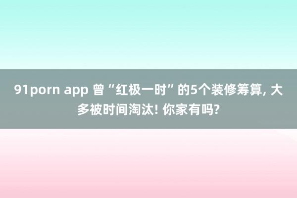 91porn app 曾“红极一时”的5个装修筹算， 大多被时间淘汰! 你家有吗?