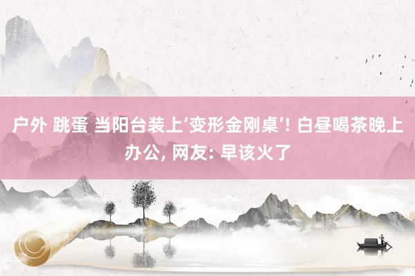 户外 跳蛋 当阳台装上‘变形金刚桌’! 白昼喝茶晚上办公， 网友: 早该火了