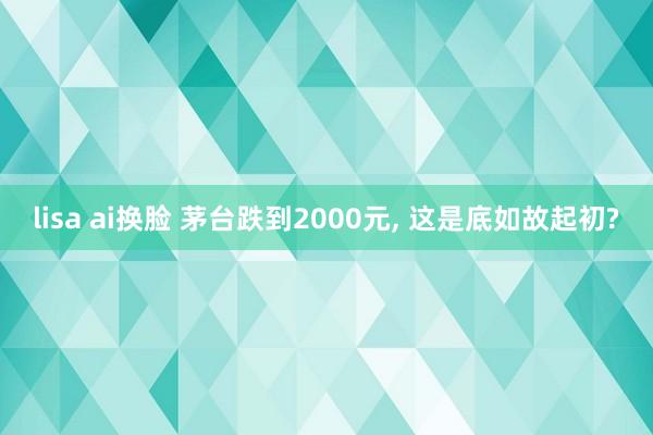 lisa ai换脸 茅台跌到2000元， 这是底如故起初?