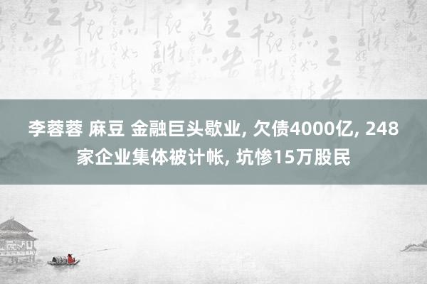 李蓉蓉 麻豆 金融巨头歇业， 欠债4000亿， 248家企业集体被计帐， 坑惨15万股民