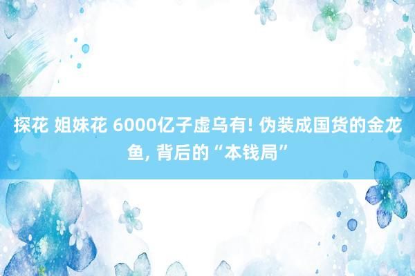 探花 姐妹花 6000亿子虚乌有! 伪装成国货的金龙鱼， 背后的“本钱局”