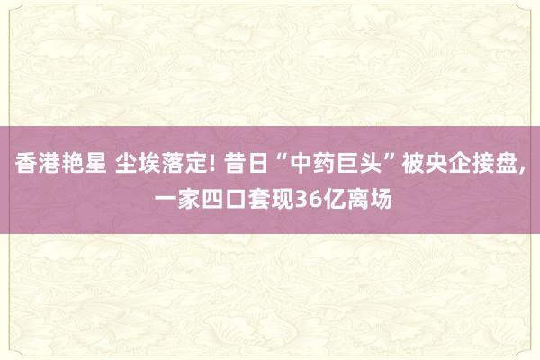 香港艳星 尘埃落定! 昔日“中药巨头”被央企接盘， 一家四口套现36亿离场