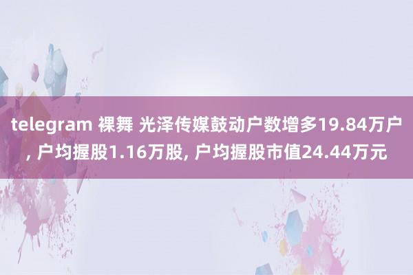 telegram 裸舞 光泽传媒鼓动户数增多19.84万户， 户均握股1.16万股， 户均握股市值24.44万元