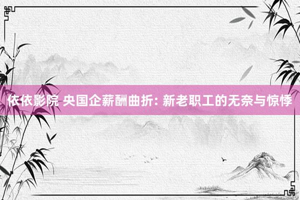依依影院 央国企薪酬曲折: 新老职工的无奈与惊悸