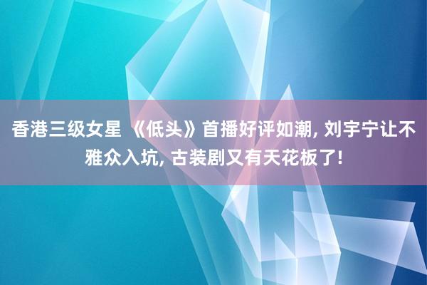香港三级女星 《低头》首播好评如潮， 刘宇宁让不雅众入坑， 古装剧又有天花板了!