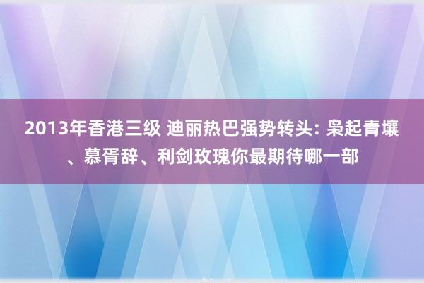 2013年香港三级 迪丽热巴强势转头: 枭起青壤、慕胥辞、利剑玫瑰你最期待哪一部