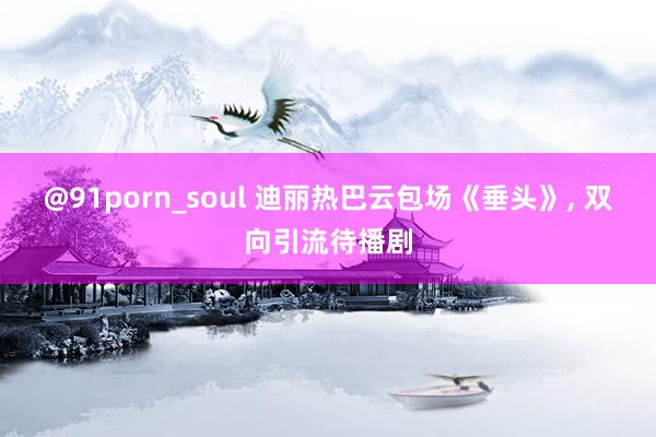 @91porn_soul 迪丽热巴云包场《垂头》， 双向引流待播剧