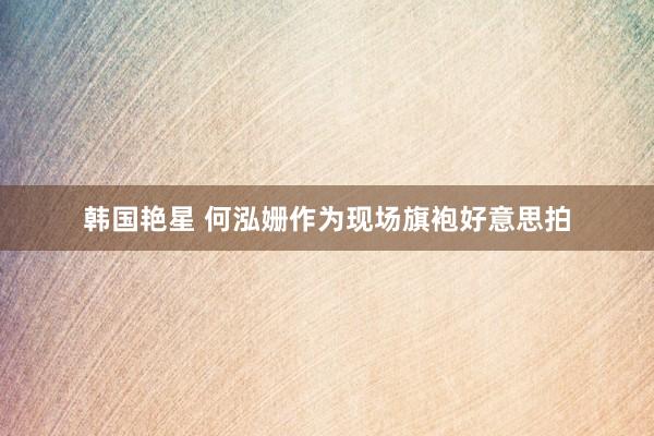 韩国艳星 何泓姗作为现场旗袍好意思拍