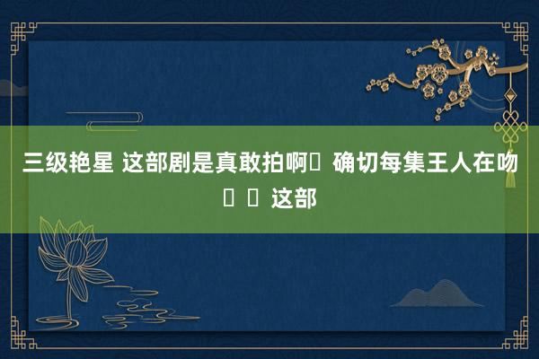 三级艳星 这部剧是真敢拍啊❗确切每集王人在吻❗❗这部