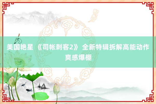 美国艳星 《司帐刺客2》 全新特辑拆解高能动作爽感爆棚