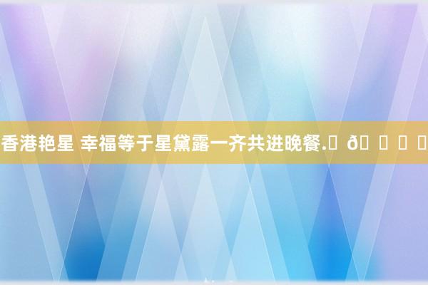香港艳星 幸福等于星黛露一齐共进晚餐.⋅𐙚ྀ