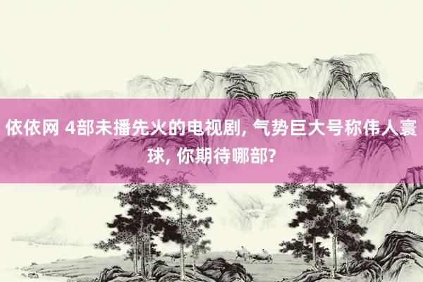 依依网 4部未播先火的电视剧， 气势巨大号称伟人寰球， 你期待哪部?